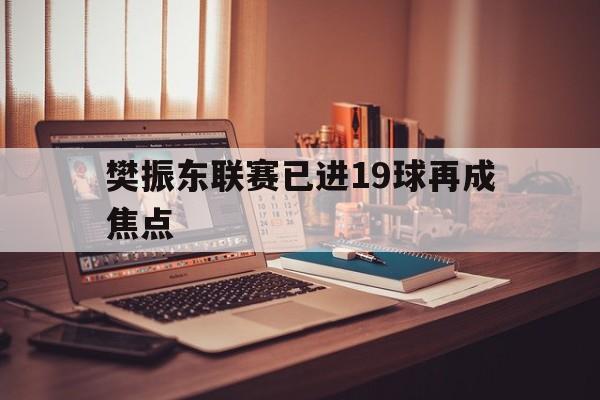 樊振东联赛已进19球再成焦点(樊振东归队迎重大突破 球迷发声)