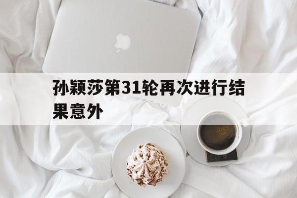 孙颖莎第31轮再次进行结果意外(孙颖莎第31轮再次进行结果意外事件)